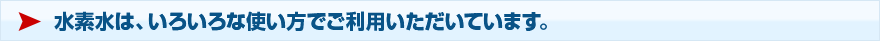 水素水は、いろいろな使い方でご利用いただいています。